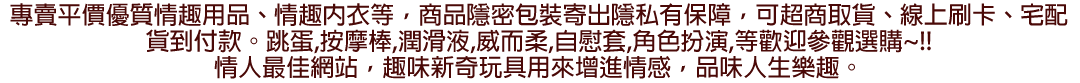 提供兩性成人情趣用品、按摩棒、跳蛋、自慰套等情趣商品，並提供宅配貨到付款，超商取貨付款等多項服務。出貨包裝注重隱私，包裝外不會有任何性感圖文以及情趣字樣，請安心購買。